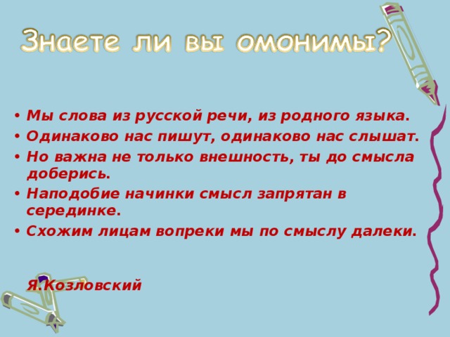 Мы слова из русской речи, из родного языка. Одинаково нас пишут, одинаково нас слышат. Но важна не только внешность, ты до смысла доберись. Наподобие начинки смысл запрятан в серединке. Схожим лицам вопреки мы по смыслу далеки.