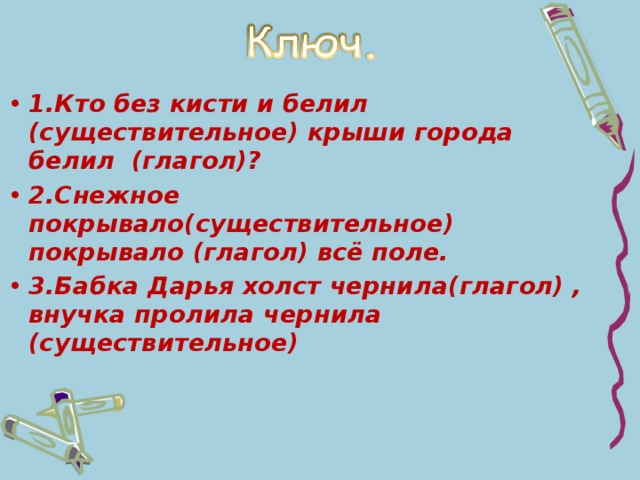 1.Кто без кисти и белил (существительное) крыши города белил (глагол)? 2.Снежное покрывало(существительное) покрывало (глагол) всё поле. 3.Бабка Дарья холст чернила(глагол) , внучка пролила чернила (существительное)