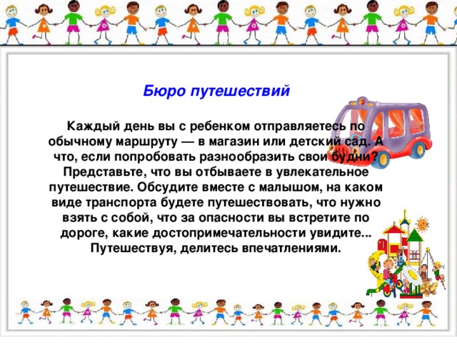 Бюро путешествий  Каждый день вы с ребенком отправляетесь по обычному маршруту — в магазин или детский сад. А что, если попробовать разнообразить свои будни? Представьте, что вы отбываете в увлекательное путешествие. Обсудите вместе с малышом, на каком виде транспорта будете путешествовать, что нужно взять с собой, что за опасности вы встретите по дороге, какие достопримечательности увидите... Путешествуя, делитесь впечатлениями.