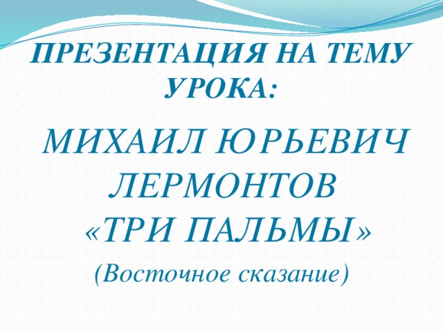 ПРЕЗЕНТАЦИЯ НА ТЕМУ УРОКА:  МИХАИЛ ЮРЬЕВИЧ ЛЕРМОНТОВ  «ТРИ ПАЛЬМЫ» (Восточное сказание)