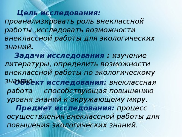 Объект исследования:  внеклассная работа способствующая повышению уровня знаний к окружающему миру.  Предмет исследования:  процесс осуществления внеклассной работы для повышения экологических знаний.   Цель исследования: проанализировать роль внеклассной работы ,исследовать возможности внеклассной работы для экологических знаний .  Задачи исследования : изучение литературы, определить возможности внеклассной работы по экологическому знанию .