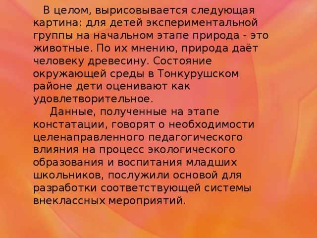 В целом, вырисовывается следующая картина: для детей экспериментальной группы на начальном этапе природа - это животные. По их мнению, природа даёт человеку древесину. Состояние окружающей среды в Тонкурушском районе дети оценивают как удовлетворительное.  Данные, полученные на этапе констатации, говорят о необходимости целенаправленного педагогического влияния на процесс экологического образования и воспитания младших школьников, послужили основой для разработки соответствующей системы внеклассных мероприятий.