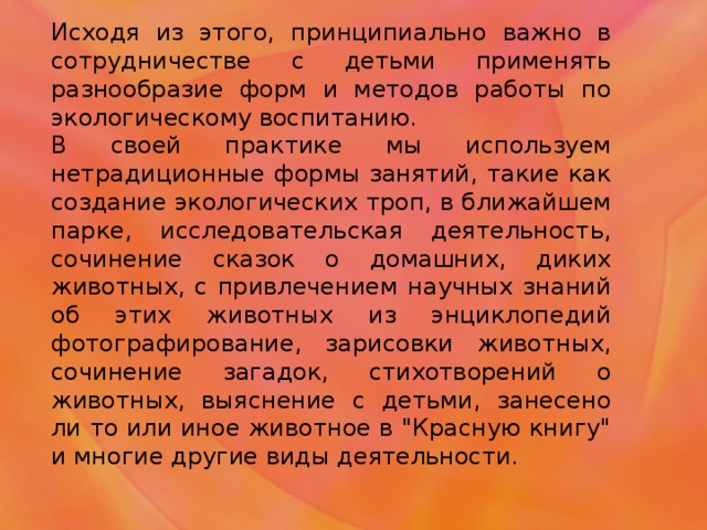 Исходя из этого, принципиально важно в сотрудничестве с детьми применять разнообразие форм и методов работы по экологическому воспитанию. В своей практике мы используем нетрадиционные формы занятий, такие как создание экологических троп, в ближайшем парке, исследовательская деятельность, сочинение сказок о домашних, диких животных, с привлечением научных знаний об этих животных из энциклопедий фотографирование, зарисовки животных, сочинение загадок, стихотворений о животных, выяснение с детьми, занесено ли то или иное животное в 