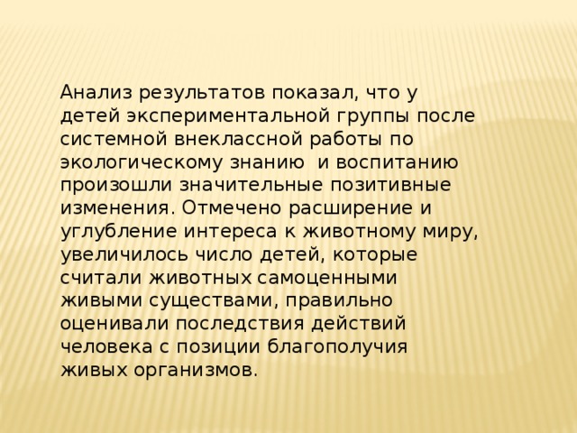 Анализ результатов показал, что у детей экспериментальной группы после системной внеклассной работы по экологическому знанию и воспитанию произошли значительные позитивные изменения. Отмечено расширение и углубление интереса к животному миру, увеличилось число детей, которые считали животных самоценными живыми существами, правильно оценивали последствия действий человека с позиции благополучия живых организмов.