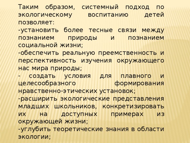 Таким образом, системный подход по экологическому воспитанию детей позволяет: -установить более тесные связи между познанием природы и познанием социальной жизни; -обеспечить реальную преемственность и перспективность изучения окружающего нас мира природы; - создать условия для плавного и целесообразного формирования нравственно-этических установок; -расширить экологические представления младших школьников, конкретизировать их на доступных примерах из окружающей жизни; -углубить теоретические знания в области экологии;