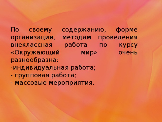 По своему содержанию, форме организации, методам проведения внеклассная работа по курсу «Окружающий мир» очень разнообразна: -индивидуальная работа; - групповая работа; - массовые мероприятия.