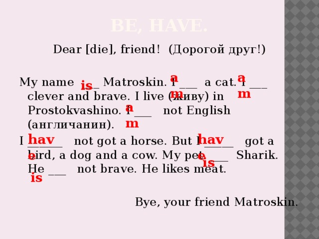 Be, have. Dear [die], friend! (Дорогой друг!) My name ___ Matroskin. I ___ a cat. I ___ clever and brave. I live (живу) in Prostokvashino. I ___ not English (англичанин). I ______ not got a horse. But I _____ got a bird, a dog and a cow. My pet ___ Sharik. He ___ not brave. He likes meat.  Bye, your friend Matroskin. am am is am have have is is