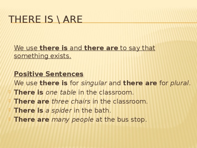 There is \ are  We use there is and there are to say that something exists. Positive Sentences We use there is for singular and there are for plural .