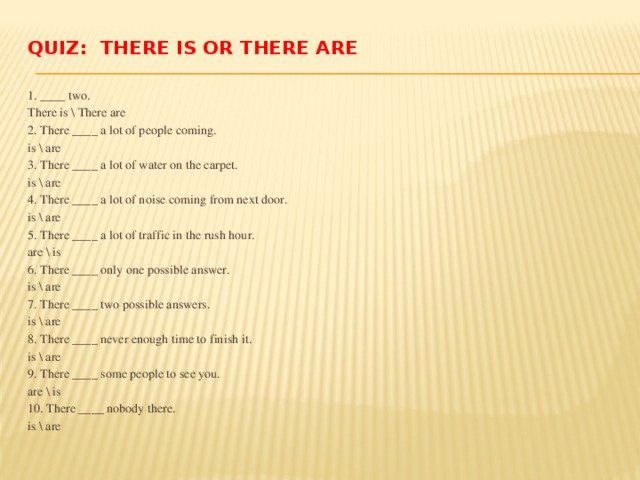 Quiz: There is or There are   1. ____ two. There is \ There are 2. There ____ a lot of people coming. is \ are 3. There ____ a lot of water on the carpet. is \ are 4. There ____ a lot of noise coming from next door. is \ are 5. There ____ a lot of traffic in the rush hour. are \ is 6. There ____ only one possible answer. is \ are 7. There ____ two possible answers. is \ are 8. There ____ never enough time to finish it. is \ are 9. There ____ some people to see you. are \ is 10. There ____ nobody there. is \ are