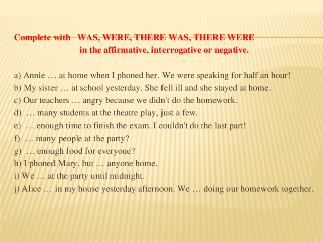 Complete with WAS, WERE, THERE WAS, THERE WERE  in the affirmative, interrogative or negative.  a) Annie … at home when I phoned her. We were speaking for half an hour! b) My sister … at school yesterday. She fell ill and she stayed at home. c) Our teachers … angry because we didn't do the homework. d)  … many students at the theatre play, just a few. e)  … enough time to finish the exam. I couldn't do the last part! f)  … many people at the party? g)  … enough food for everyone? h) I phoned Mary, but … anyone home. i) We … at the party until midnight. j) Alice … in my house yesterday afternoon. We … doing our homework together.