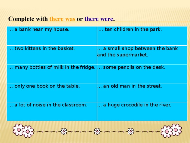 Complete with  there  was or there  were .   … a bank near my house.  … two kittens in the basket.  … ten children in the park. … a small shop between the bank and the supermarket.  … many bottles of milk in the fridge. … some pencils on the desk.  … only one book on the table. … an old man in the street.  … a lot of noise in the classroom. … a huge crocodile in the river.