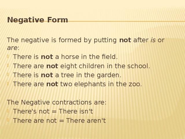 Negative Form  The negative is formed by putting not after is or are : There is not a horse in the field. There are not eight children in the school. There is not a tree in the garden. There are not two elephants in the zoo. The Negative contractions are: