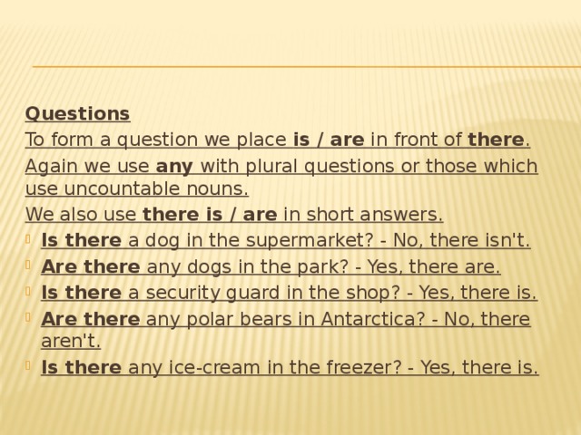 Questions To form a question we place is / are in front of there . Again we use any with plural questions or those which use uncountable nouns. We also use there is / are in short answers.