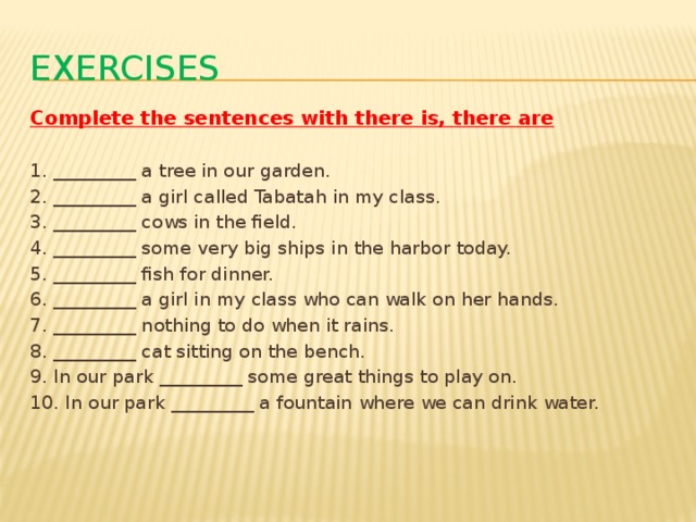 exercises Complete the sentences with there is, there are  1. _________ a tree in our garden. 2. _________ a girl called Tabatah in my class. 3. _________ cows in the field. 4. _________ some very big ships in the harbor today. 5. _________ fish for dinner. 6. _________ a girl in my class who can walk on her hands. 7. _________ nothing to do when it rains. 8. _________ cat sitting on the bench. 9. In our park _________ some great things to play on. 10. In our park _________ a fountain where we can drink water.