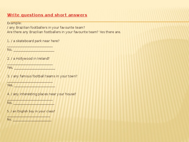 Write questions and short answers Example: / any Brazilian footballers in your favourite team? Are there any Brazilian footballers in your favourite team? Yes there are. 1. / a skateboard park near here? _____________________________ No, __________________________ 2. / a Hollywood in Ireland? _____________________________ Yes, __________________________ 3. / any famous football teams in your town? _____________________________ Yes, __________________________ 4. / any interesting places near your house? _____________________________ No, __________________________ 5. / an English boy in your class? _____________________________ No, __________________________