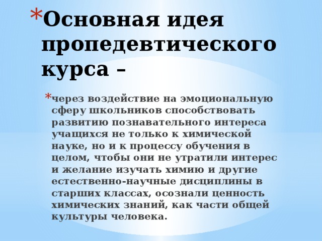 Основная идея пропедевтического курса – через воздействие на эмоциональную сферу школьников способствовать развитию познавательного интереса учащихся не только к химической науке, но и к процессу обучения в целом, чтобы они не утратили интерес и желание изучать химию и другие естественно-научные дисциплины в старших классах, осознали ценность химических знаний, как части общей культуры человека.