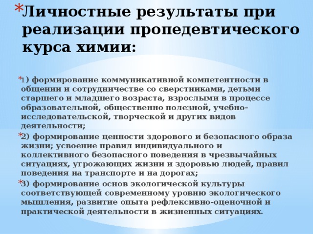 Личностные результаты при реализации пропедевтического курса химии: 1 ) формирование коммуникативной компетентности в общении и сотрудничестве со сверстниками, детьми старшего и младшего возраста, взрослыми в процессе образовательной, общественно полезной, учебно-исследовательской, творческой и других видов деятельности; 2) формирование ценности здорового и безопасного образа жизни; усвоение правил индивидуального и коллективного безопасного поведения в чрезвычайных ситуациях, угрожающих жизни и здоровью людей, правил поведения на транспорте и на дорогах; 3) формирование основ экологической культуры соответствующей современному уровню экологического мышления, развитие опыта рефлексивно-оценочной и практической деятельности в жизненных ситуациях.