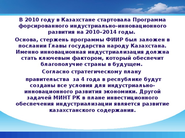 В 2010 году в Казахстане стартовала Программа форсированного индустриально-инновационного развития на 2010–2014 годы. Основа, стержень программы ФИИР был заложен в послании Главы государства народу Казахстана. Именно инновационная индустриализация должна стать ключевым фактором, который обеспечит благополучие страны в будущем. Согласно стратегическому плану  правительства за 4 года в республике будут созданы все условия для индустриально-инновационного развития экономики. Другой задачей МИНТ РК в плане инвестиционного обеспечения индустриализации является развитие казахстанского содержания.