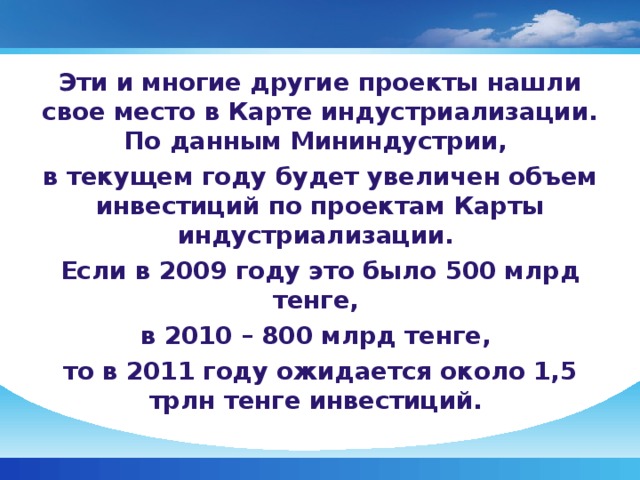 Эти и многие другие проекты нашли свое место в Карте индустриализации. По данным Мининдустрии, в текущем году будет увеличен объем инвестиций по проектам Карты индустриализации. Если в 2009 году это было 500 млрд тенге, в 2010 – 800 млрд тенге, то в 2011 году ожидается около 1,5 трлн тенге инвестиций.