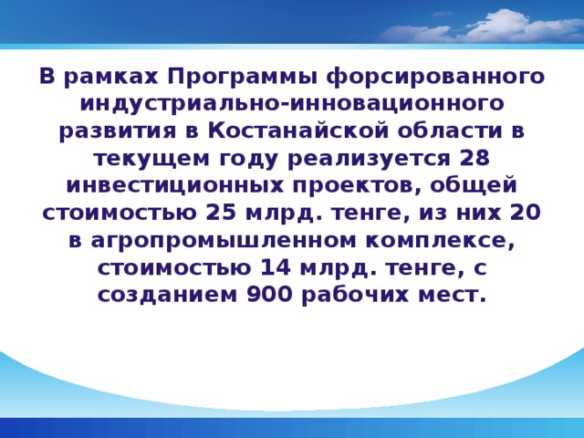 В рамках Программы форсированного индустриально-инновационного развития в Костанайской области в текущем году реализуется 28 инвестиционных проектов, общей стоимостью 25 млрд. тенге, из них 20 в агропромышленном комплексе, стоимостью 14 млрд. тенге, с созданием 900 рабочих мест.