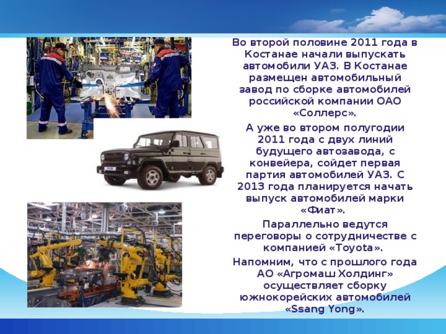 Во второй половине 2011 года в Костанае начали выпускать автомобили УАЗ. В Костанае размещен автомобильный завод по сборке автомобилей российской компании ОАО «Соллерс». А уже во втором полугодии 2011 года с двух линий будущего автозавода, с конвейера, сойдет первая партия автомобилей УАЗ. С 2013 года планируется начать выпуск автомобилей марки «Фиат». Параллельно ведутся переговоры о сотрудничестве с компанией «Toyota».  Напомним, что с прошлого года АО «Агромаш Холдинг» осуществляет сборку южнокорейских автомобилей «Ssang Yong».