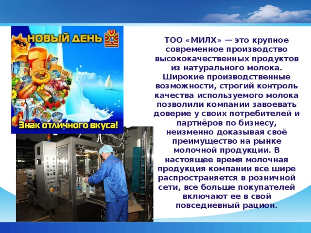 ТОО «МИЛХ» — это крупное современное производство высококачественных продуктов из натурального молока. Широкие производственные возможности, строгий контроль качества используемого молока позволили компании завоевать доверие у своих потребителей и партнёров по бизнесу, неизменно доказывая своё преимущество на рынке молочной продукции. В настоящее время молочная продукция компании все шире распространяется в розничной сети, все больше покупателей включают ее в свой повседневный рацион.