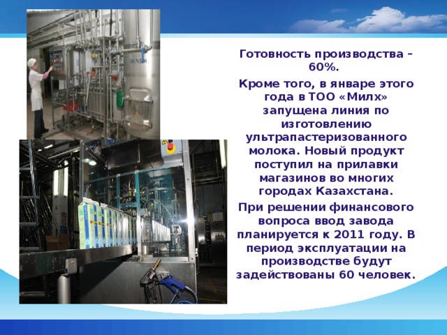 Готовность производства – 60%. Кроме того, в январе этого года в ТОО «Милх» запущена линия по изготовлению ультрапастеризованного молока. Новый продукт поступил на прилавки магазинов во многих городах Казахстана. При решении финансового вопроса ввод завода планируется к 2011 году. В период эксплуатации на производстве будут задействованы 60 человек.