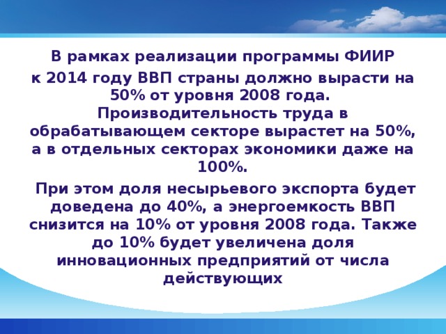 В рамках реализации программы ФИИР к 2014 году ВВП страны должно вырасти на 50% от уровня 2008 года. Производительность труда в обрабатывающем секторе вырастет на 50%, а в отдельных секторах экономики даже на 100%.  При этом доля несырьевого экспорта будет доведена до 40%, а энергоемкость ВВП снизится на 10% от уровня 2008 года. Также до 10% будет увеличена доля инновационных предприятий от числа действующих