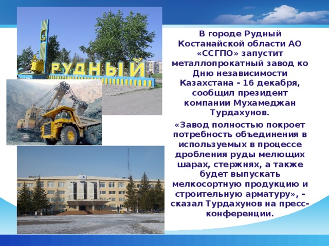 В городе Рудный Костанайской области АО «ССГПО» запустит металлопрокатный завод ко Дню независимости Казахстана - 16 декабря, сообщил президент компании Мухамеджан Турдахунов. «Завод полностью покроет потребность объединения в используемых в процессе дробления руды мелющих шарах, стержнях, а также будет выпускать мелкосортную продукцию и строительную арматуру», - сказал Турдахунов на пресс-конференции.