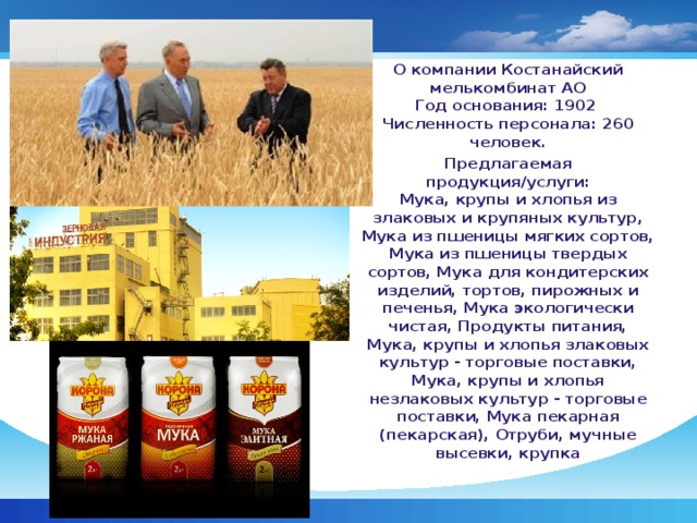 О компании Костанайский мелькомбинат АО  Год основания: 1902  Численность персонала: 260 человек. Предлагаемая продукция/услуги:  Мука, крупы и хлопья из злаковых и крупяных культур, Мука из пшеницы мягких сортов, Мука из пшеницы твердых сортов, Мука для кондитерских изделий, тортов, пирожных и печенья, Мука экологически чистая, Продукты питания, Мука, крупы и хлопья злаковых культур - торговые поставки, Мука, крупы и хлопья незлаковых культур - торговые поставки, Мука пекарная (пекарская), Отруби, мучные высевки, крупка