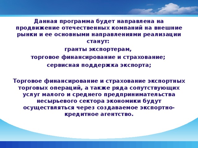 Данная программа будет направлена на продвижение отечественных компаний на внешние рынки и ее основными направлениями реализации станут: гранты экспортерам, торговое финансирование и страхование; сервисная поддержка экспорта; Торговое финансирование и страхование экспортных торговых операций, а также ряда сопутствующих услуг малого и среднего предпринимательства несырьевого сектора экономики будут осуществляться через создаваемое экспортно-кредитное агентство.