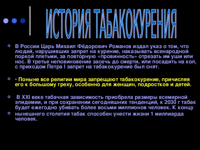 В России Царь Михаил Фёдорович Романов издал указ о том, что людей, нарушивших запрет на курение, наказывать всенародной поркой плетьми, за повторную «провинность» отрезать им уши или нос. В третье неповиновение засечь до смерти, или посадить на кол, с приходом Петра I запрет на табакокурение был снят.  • Поныне все религии мира запрещают табакокурение, причисляя его к большому греху, особенно для женщин, подростков и детей.   В XXI веке табачная зависимость приобрела размеры всемирной эпидемии, и при сохранении сегодняшних тенденций, к 2030 г табак будет ежегодно убивать более восьми миллионов человек. К концу нынешнего столетия табак способен унести жизни 1 миллиарда человек.