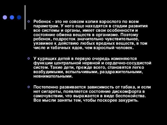 Ребенок - это не совсем копия взрослого по всем параметрам. У него еще находятся в стадии развития все системы и органы, имеет свои особенности и состояние обмена веществ в организме. Поэтому ребенок, подросток значительно чувствительнее, уязвимее к действию любых вредных веществ, в том числе и табачных ядов, чем взрослый человек.   У курящих детей в первую очередь изменяются функции центральной нервной и сердечно-сосудистой систем. Такие дети, прежде всего, становятся легко возбудимыми, вспыльчивыми, раздражительными, невнимательными.  Постепенно развивается зависимость от табака, и если нет сигареты, появляется состояние дискомфорта в самочувствии, что выражается в виде беспокойства. Все мысли заняты тем, чтобы поскорее закурить.