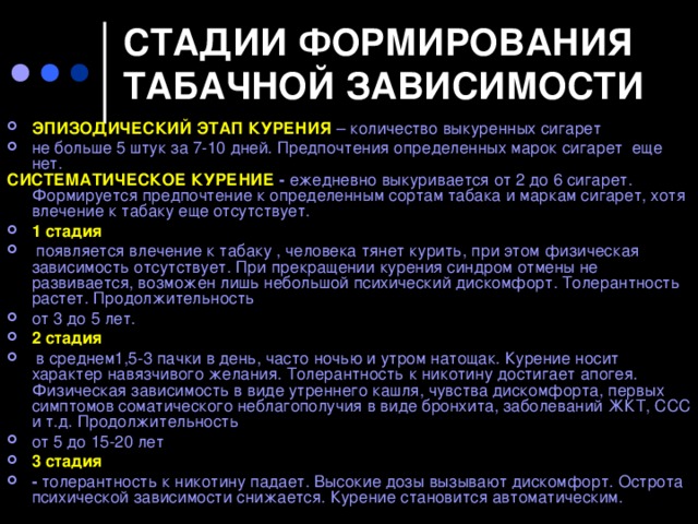 СТАДИИ ФОРМИРОВАНИЯ ТАБАЧНОЙ ЗАВИСИМОСТИ   ЭПИЗОДИЧЕСКИЙ ЭТАП КУРЕНИЯ – количество выкуренных сигарет не больше 5 штук за 7-10 дней. Предпочтения определенных марок сигарет еще нет. СИСТЕМАТИЧЕСКОЕ КУРЕНИЕ -  ежедневно выкуривается от 2 до 6 сигарет. Формируется предпочтение к определенным сортам табака и маркам сигарет, хотя влечение к табаку еще отсутствует.