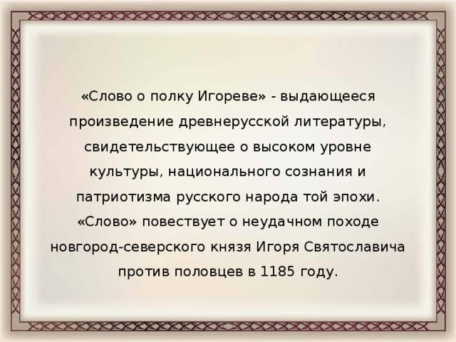 «Слово о полку Игореве» - выдающееся произведение древнерусской литературы, свидетельствующее о высоком уровне культуры, национального сознания и патриотизма русского народа той эпохи. «Слово» повествует о неудачном походе новгород-северского князя Игоря Святославича против половцев в 1185 году.