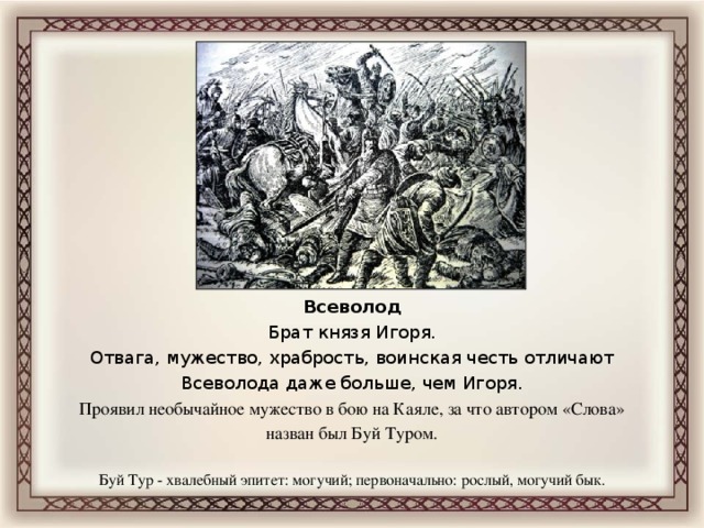 Всеволод Брат князя Игоря. Отвага, мужество, храбрость, воинская честь отличают Всеволода даже больше, чем Игоря. Проявил необычайное мужество в бою на Каяле, за что автором «Слова» назван был Буй Туром. Буй Тур - хвалебный эпитет: могучий; первоначально: рослый, могучий бык.