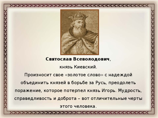 Святослав Всеволодович , князь Киевский. Произносит свое «золотое слово» с надеждой объединить князей в борьбе за Русь, преодолеть поражение, которое потерпел князь Игорь. Мудрость, справедливость и доброта – вот отличительные черты этого человека.