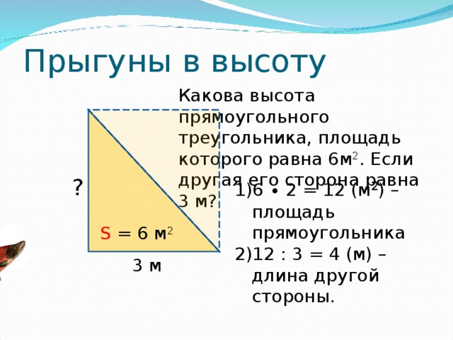 Прыгуны в высоту Какова высота прямоугольного треугольника, площадь которого равна 6м 2 . Если другая его сторона равна 3 м? ? 6 ∙ 2 = 12 (м 2 ) – площадь прямоугольника 12 : 3 = 4 (м) –длина другой стороны. S = 6 м 2 3 м