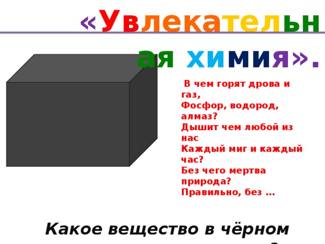 « Ув лека тел ьная хи ми я».   В чем горят дрова и газ,  Фосфор, водород, алмаз?  Дышит чем любой из нас  Каждый миг и каждый час?  Без чего мертва природа?  Правильно, без …   Какое вещество в чёрном ящике?