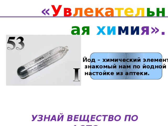 « Ув лека тел ьная хи ми я». Йод – химический элемент  знакомый нам по йодной  настойке из аптеки. УЗНАЙ ВЕЩЕСТВО ПО ФОТО