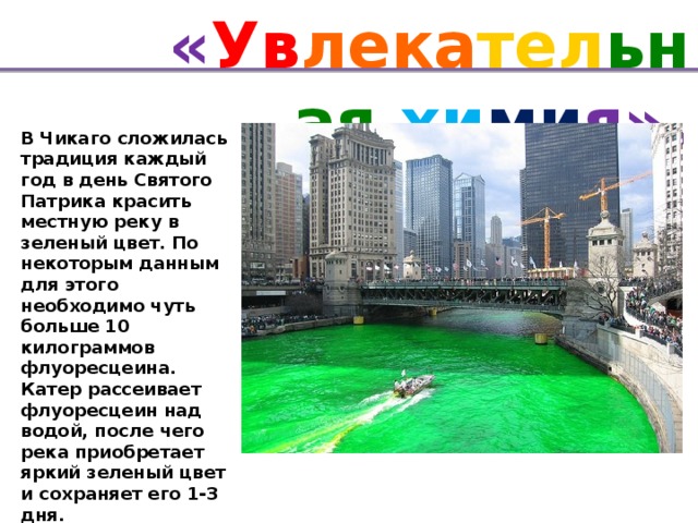 « Ув лека тел ьная хи ми я». В Чикаго сложилась традиция каждый год в день Святого Патрика красить местную реку в зеленый цвет. По некоторым данным для этого необходимо чуть больше 10 килограммов флуоресцеина. Катер рассеивает флуоресцеин над водой, после чего река приобретает яркий зеленый цвет и сохраняет его 1-3 дня.