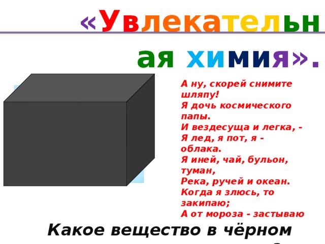 « Ув лека тел ьная хи ми я». А ну, скорей снимите шляпу! Я дочь космического папы. И вездесуща и легка, - Я лед, я пот, я - облака. Я иней, чай, бульон, туман, Река, ручей и океан. Когда я злюсь, то закипаю; А от мороза - застываю вода Какое вещество в чёрном ящике?