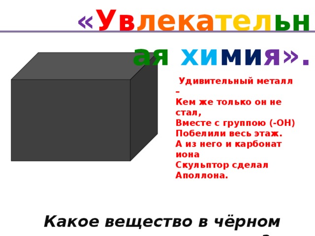 « Ув лека тел ьная хи ми я».   Удивительный металл – Кем же только он не стал, Вместе с группою (-ОН) Побелили весь этаж. А из него и карбонат иона Скульптор сделал Аполлона.  кальций Какое вещество в чёрном ящике?