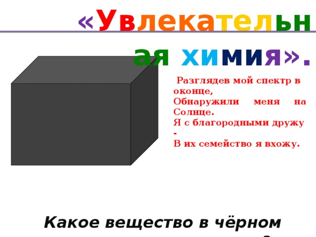 « Ув лека тел ьная хи ми я».   Разглядев мой спектр в оконце, Обнаружили меня на Солнце. Я с благородными дружу - В их семейство я вхожу.   Какое вещество в чёрном ящике?