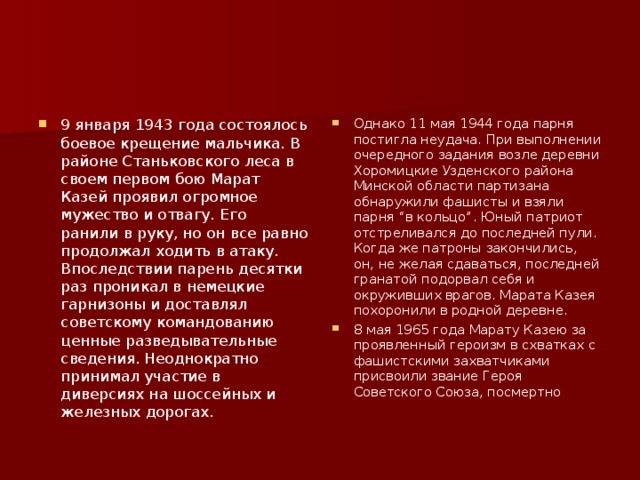 9 января 1943 года состоялось боевое крещение мальчика. В районе Станьковского леса в своем первом бою Марат Казей проявил огромное мужество и отвагу. Его ранили в руку, но он все равно продолжал ходить в атаку. Впоследствии парень десятки раз проникал в немецкие гарнизоны и доставлял советскому командованию ценные разведывательные сведения. Неоднократно принимал участие в диверсиях на шоссейных и железных дорогах. Однако 11 мая 1944 года парня постигла неудача. При выполнении очередного задания возле деревни Хоромицкие Узденского района Минской области партизана обнаружили фашисты и взяли парня “в кольцо”. Юный патриот отстреливался до последней пули. Когда же патроны закончились, он, не желая сдаваться, последней гранатой подорвал себя и окруживших врагов. Марата Казея похоронили в родной деревне. 8 мая 1965 года Марату Казею за проявленный героизм в схватках с фашистскими захватчиками присвоили звание Героя Советского Союза, посмертно