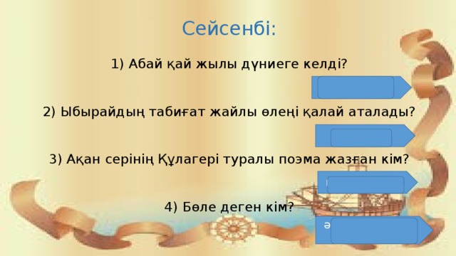 Сейсенбі: 1) Абай қай жылы дүниеге келді? 2) Ыбырайдың табиғат жайлы өлеңі қалай аталады? 3) Ақан серінің Құлагері туралы поэма жазған кім? 4) Бөле деген кім? 1845 жылы «Өзен»  Ілияс Жансүгіров Әпкелі – сіңлілердің баласы