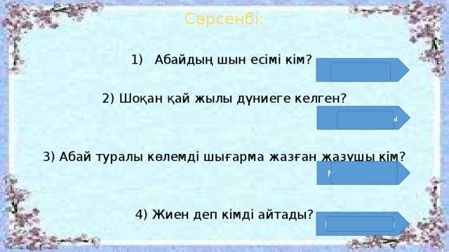 Сәрсенбі: Абайдың шын есімі кім? 2) Шоқан қай жылы дүниеге келген? 3) Абай туралы көлемді шығарма жазған жазушы кім? 4) Жиен деп кімді айтады? Ибраhим  1835 жылы Мұхтар Әуезов Қыздың баласы