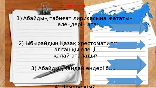 Бейсенбі: Абайдың табиғат лирикасына жататын өлеңдерін ата: 2) Ыбырайдың Қазақ хрестоматиясының алғашқы өлеңі  қалай аталады? 3) Абайдың қандай әндері бар? 4) Немере кім? «Жаздыгүні шілде болғанда» «Кел, балалар, оқылық» «Көзімнің қарасы» , «Желсіз түнде жарық ай» , «Сегіз аяқ» Ұлдың баласы