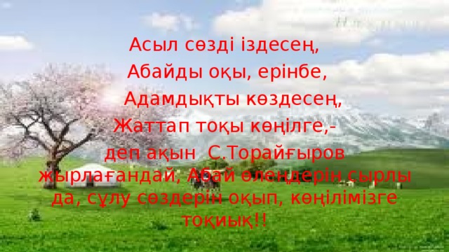 Асыл сөзді іздесең,  Абайды оқы, ерінбе,  Адамдықты көздесең,  Жаттап тоқы көңілге,- деп ақын С.Торайғыров жырлағандай, Абай өлеңдерін сырлы да, сұлу сөздерін оқып, көңілімізге тоқиық!!