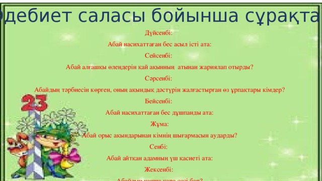 Әдебиет саласы бойынша сұрақтар Дүйсенбі: Абай насихаттаған бес асыл істі ата: Сейсенбі: Абай алғашқы өлеңдерін қай ақынның атынан жариялап отырды? Сәрсенбі: Абайдың тәрбиесін көрген, оның ақындық дәстүрін жалғастырған өз ұрпақтары кімдер? Бейсенбі: Абай насихаттаған бес дұшпанды ата: Жұма: Абай орыс ақындарынан кімнің шығармасын аударды? Сенбі: Абай айтқан адамның үш қасиеті ата: Жексенбі: Абайдың қанша қара сөзі бар?